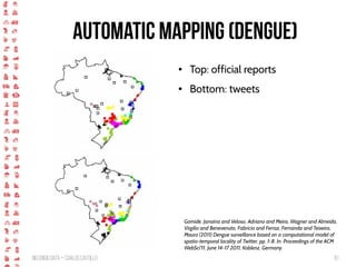 BigCrisis Data — Carlos Castillo 61
Automatic Mapping (Dengue)
Gomide, Janaina and Veloso, Adriano and Meira, Wagner and Almeida,
Virgilio and Benevenuto, Fabricio and Ferraz, Fernanda and Teixeira,
Mauro (2011) Dengue surveillance based on a computational model of
spatio-temporal locality of Twitter. pp. 1-8. In: Proceedings of the ACM
WebSci'11, June 14-17 2011, Koblenz, Germany.
● Top: official reports
● Bottom: tweets
 