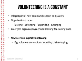 BigCrisis Data — Carlos Castillo 68
Volunteering is a constant
● Integral part of how communities react to disasters
● Organizational types:
– Existing – Extending – Expanding – Emerging
● Emergent organizations a mixed blessing for existing ones
● New scenario: digital volunteering
– E.g. volunteer annotations, including crisis mapping
 