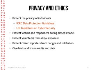 BigCrisis Data — Carlos Castillo 70
Privacy and Ethics
● Protect the privacy of individuals
– ICRC Data Protection Guidelines
– UN Guidelines on Cyber Security
● Protect victims and responders during armed attacks
● Protect volunteers from distal exposure
● Protect citizen reporters from danger and retaliation
● Give back and share results and data
 