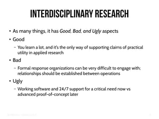 Big Crisis Data — Carlos Castillo 75
Interdisciplinary Research
●
As many things, it has Good, Bad, and Ugly aspects
●
Good
– You learn a lot, and it's the only way of supporting claims of practical
utility in applied research
●
Bad
– Formal response organizations can be very difficult to engage with;
relationships should be established between operations
●
Ugly
– Working software and 24/7 support for a critical need now vs
advanced proof-of-concept later
 