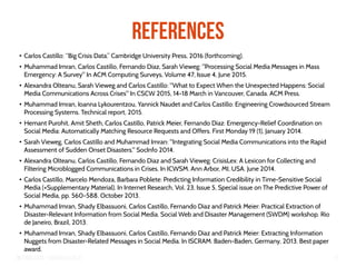Big Crisis Data — Carlos Castillo 77
References
●
Carlos Castillo: “Big Crisis Data.” Cambridge University Press, 2016 (forthcoming).
●
Muhammad Imran, Carlos Castillo, Fernando Diaz, Sarah Vieweg: "Processing Social Media Messages in Mass
Emergency: A Survey" In ACM Computing Surveys, Volume 47, Issue 4, June 2015.
●
Alexandra Olteanu, Sarah Vieweg and Carlos Castillo: "What to Expect When the Unexpected Happens: Social
Media Communications Across Crises" In CSCW 2015, 14-18 March in Vancouver, Canada. ACM Press.
●
Muhammad Imran, Ioanna Lykourentzou, Yannick Naudet and Carlos Castillo: Engineering Crowdsourced Stream
Processing Systems. Technical report, 2015.
●
Hemant Purohit, Amit Sheth, Carlos Castillo, Patrick Meier, Fernando Diaz: Emergency-Relief Coordination on
Social Media: Automatically Matching Resource Requests and Offers. First Monday 19 (1), January 2014.
●
Sarah Vieweg, Carlos Castillo and Muhammad Imran: "Integrating Social Media Communications into the Rapid
Assessment of Sudden Onset Disasters." SocInfo 2014.
●
Alexandra Olteanu, Carlos Castillo, Fernando Diaz and Sarah Vieweg: CrisisLex: A Lexicon for Collecting and
Filtering Microblogged Communications in Crises. In ICWSM. Ann Arbor, MI, USA. June 2014.
●
Carlos Castillo, Marcelo Mendoza, Barbara Poblete: Predicting Information Credibility in Time-Sensitive Social
Media (+Supplementary Material). In Internet Research, Vol. 23, Issue 5, Special issue on The Predictive Power of
Social Media, pp. 560-588. October 2013.
●
Muhammad Imran, Shady Elbassuoni, Carlos Castillo, Fernando Diaz and Patrick Meier: Practical Extraction of
Disaster-Relevant Information from Social Media. Social Web and Disaster Management (SWDM) workshop. Rio
de Janeiro, Brazil, 2013.
●
Muhammad Imran, Shady Elbassuoni, Carlos Castillo, Fernando Diaz and Patrick Meier: Extracting Information
Nuggets from Disaster-Related Messages in Social Media. In ISCRAM. Baden-Baden, Germany, 2013. Best paper
award.
 