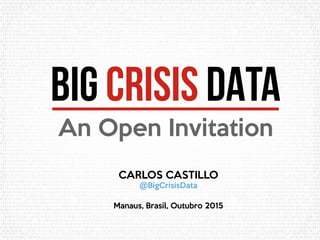 BIG CRISIS DATA
An Open Invitation
CARLOS CASTILLO
@BigCrisisData
Manaus, Brasil, Outubro 2015
 