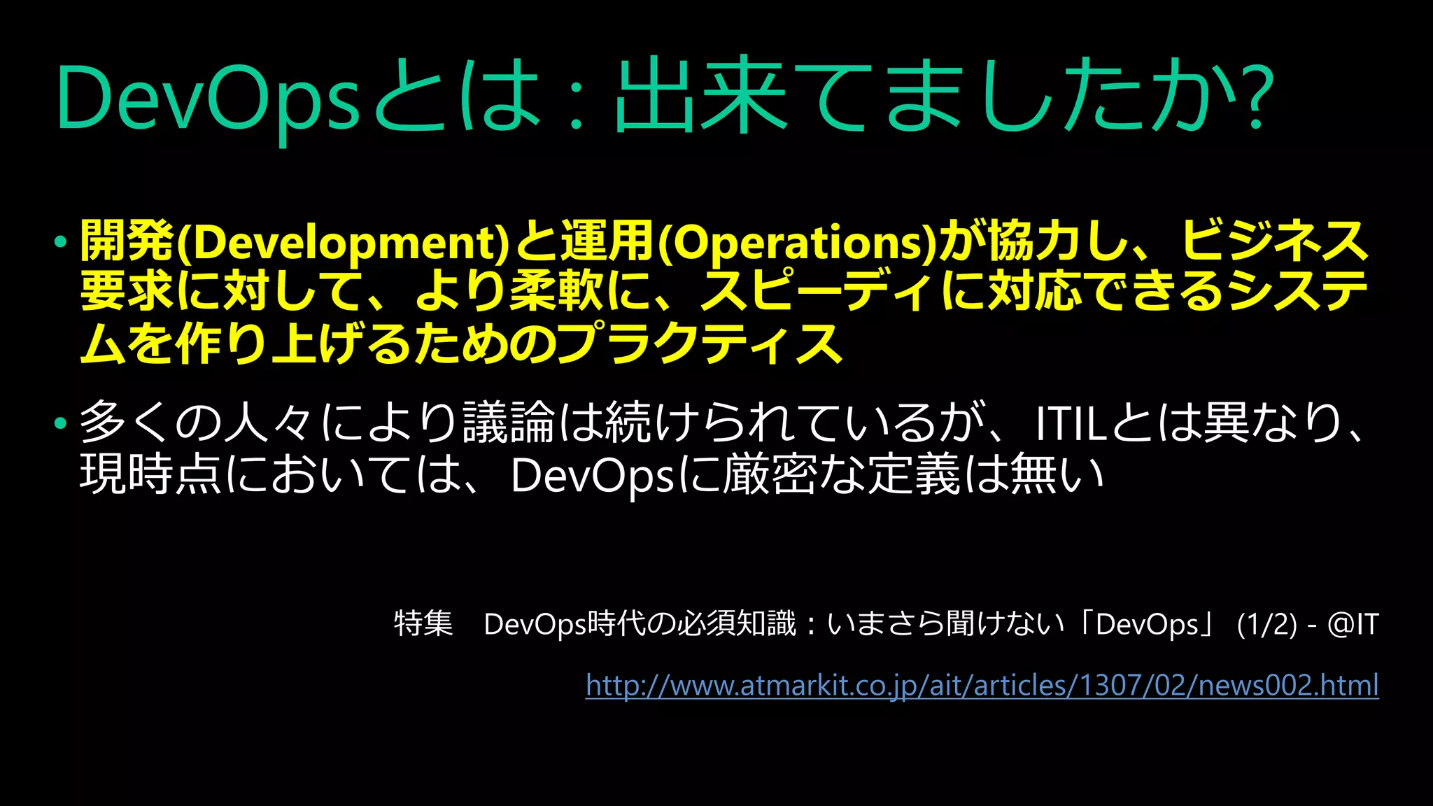 DevOpsとは : 出来てましたか?
• 開発(Development)と運用(Operations)が協力し、ビジネス
要求に対して、より柔軟に、スピーディに対応できるシステ
ムを作り上げるためのプラクティス
• 多くの人々により議論は続けられているが、ITILとは異なり、
現時点においては、DevOpsに厳密な定義は無い
特集 DevOps時代の必須知識：いまさら聞けない「DevOps」 (1/2) - ＠IT
http://www.atmarkit.co.jp/ait/articles/1307/02/news002.html
 