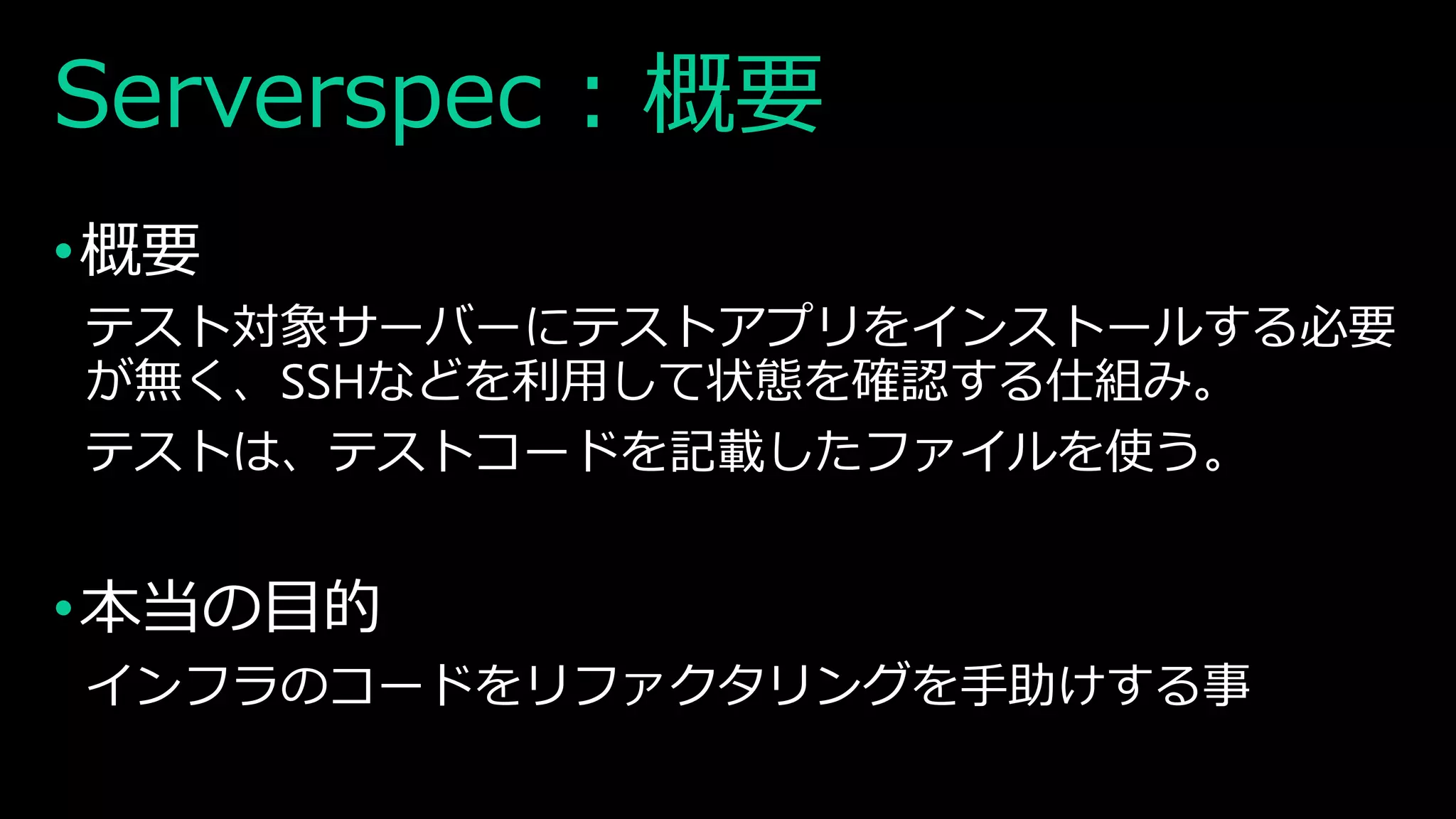 Serverspec : 概要
•概要
テスト対象サーバーにテストアプリをインストールする必要
が無く、SSHなどを利用して状態を確認する仕組み。
テストは、テストコードを記載したファイルを使う。
•本当の目的
インフラのコードをリファクタリングを手助けする事
 