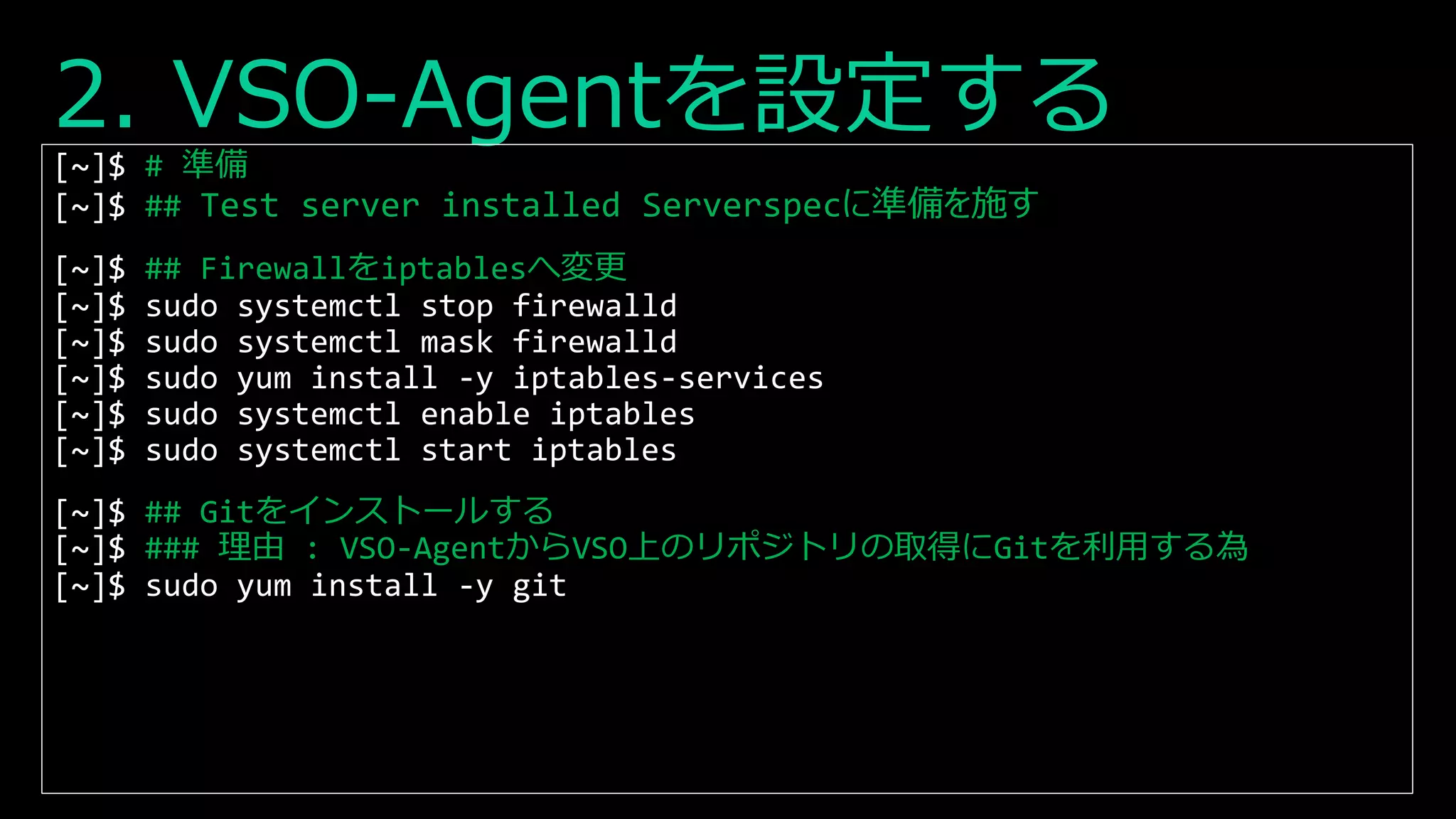 2. VSO-Agentを設定する
[~]$ # 準備
[~]$ ## Test server installed Serverspecに準備を施す
[~]$ ## Firewallをiptablesへ変更
[~]$ sudo systemctl stop firewalld
[~]$ sudo systemctl mask firewalld
[~]$ sudo yum install -y iptables-services
[~]$ sudo systemctl enable iptables
[~]$ sudo systemctl start iptables
[~]$ ## Gitをインストールする
[~]$ ### 理由 : VSO-AgentからVSO上のリポジトリの取得にGitを利用する為
[~]$ sudo yum install -y git
 