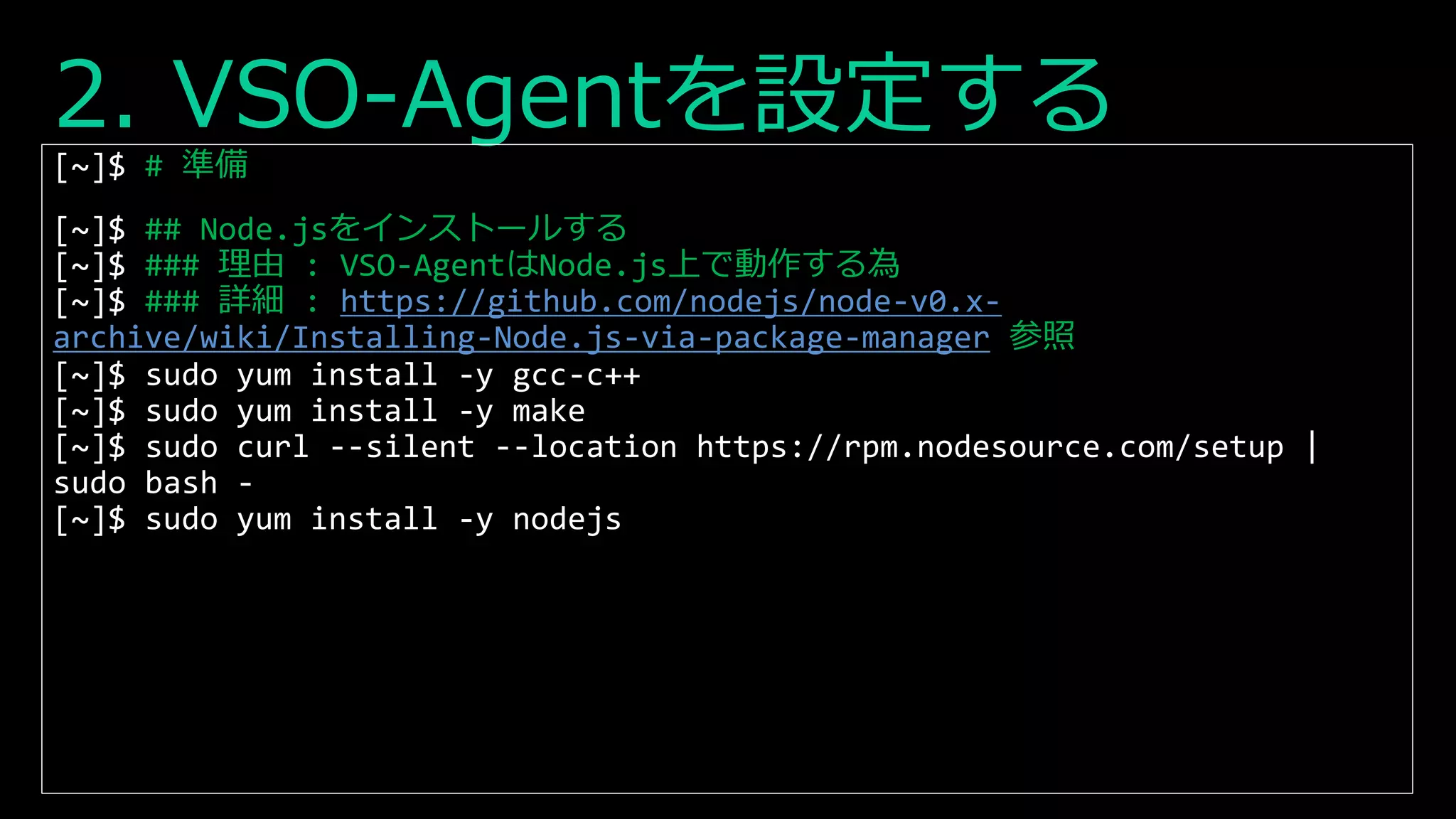 2. VSO-Agentを設定する
[~]$ # 準備
[~]$ ## Node.jsをインストールする
[~]$ ### 理由 : VSO-AgentはNode.js上で動作する為
[~]$ ### 詳細 : https://github.com/nodejs/node-v0.x-
archive/wiki/Installing-Node.js-via-package-manager 参照
[~]$ sudo yum install -y gcc-c++
[~]$ sudo yum install -y make
[~]$ sudo curl --silent --location https://rpm.nodesource.com/setup |
sudo bash -
[~]$ sudo yum install -y nodejs
 
