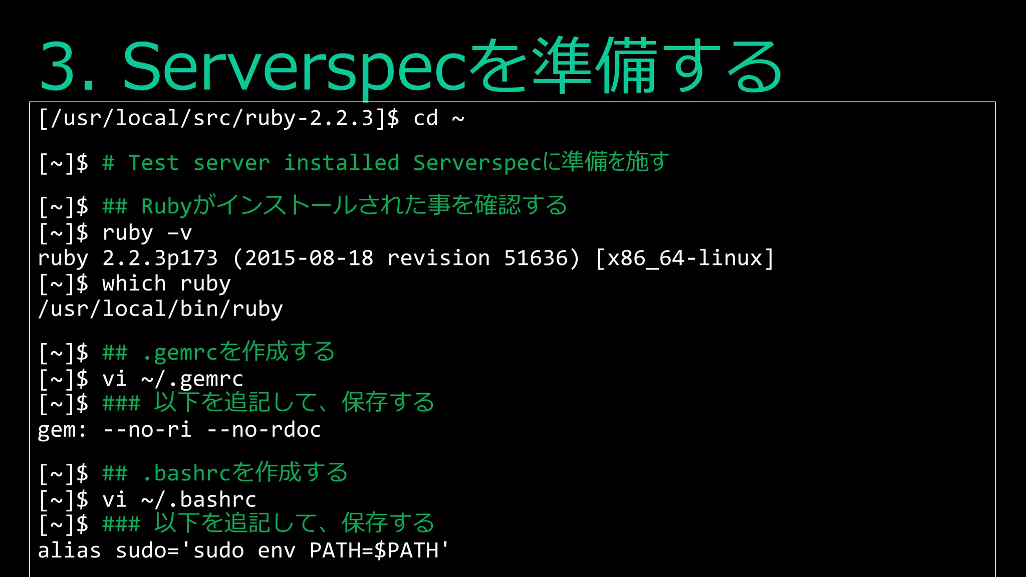 3. Serverspecを準備する
[/usr/local/src/ruby-2.2.3]$ cd ~
[~]$ # Test server installed Serverspecに準備を施す
[~]$ ## Rubyがインストールされた事を確認する
[~]$ ruby –v
ruby 2.2.3p173 (2015-08-18 revision 51636) [x86_64-linux]
[~]$ which ruby
/usr/local/bin/ruby
[~]$ ## .gemrcを作成する
[~]$ vi ~/.gemrc
[~]$ ### 以下を追記して、保存する
gem: --no-ri --no-rdoc
[~]$ ## .bashrcを作成する
[~]$ vi ~/.bashrc
[~]$ ### 以下を追記して、保存する
alias sudo='sudo env PATH=$PATH'
 