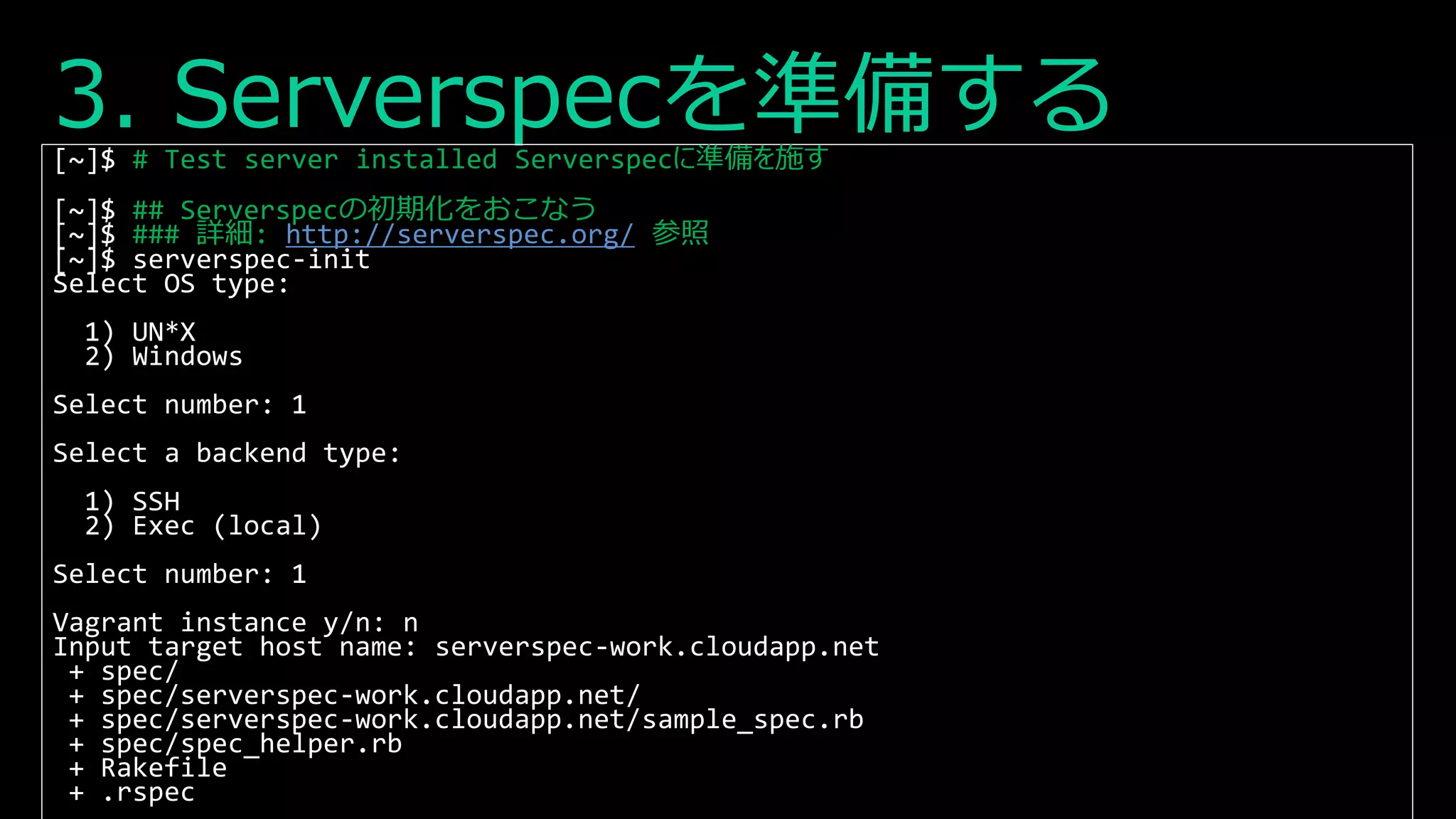 3. Serverspecを準備する[~]$ # Test server installed Serverspecに準備を施す
[~]$ ## Serverspecの初期化をおこなう
[~]$ ### 詳細: http://serverspec.org/ 参照
[~]$ serverspec-init
Select OS type:
1) UN*X
2) Windows
Select number: 1
Select a backend type:
1) SSH
2) Exec (local)
Select number: 1
Vagrant instance y/n: n
Input target host name: serverspec-work.cloudapp.net
+ spec/
+ spec/serverspec-work.cloudapp.net/
+ spec/serverspec-work.cloudapp.net/sample_spec.rb
+ spec/spec_helper.rb
+ Rakefile
+ .rspec
 
