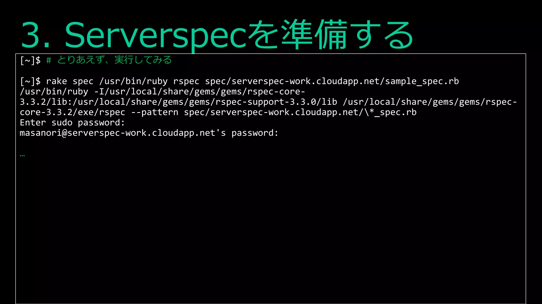 3. Serverspecを準備する[~]$ # とりあえず、実行してみる
[~]$ rake spec /usr/bin/ruby rspec spec/serverspec-work.cloudapp.net/sample_spec.rb
/usr/bin/ruby -I/usr/local/share/gems/gems/rspec-core-
3.3.2/lib:/usr/local/share/gems/gems/rspec-support-3.3.0/lib /usr/local/share/gems/gems/rspec-
core-3.3.2/exe/rspec --pattern spec/serverspec-work.cloudapp.net/*_spec.rb
Enter sudo password:
masanori@serverspec-work.cloudapp.net's password:
…
 