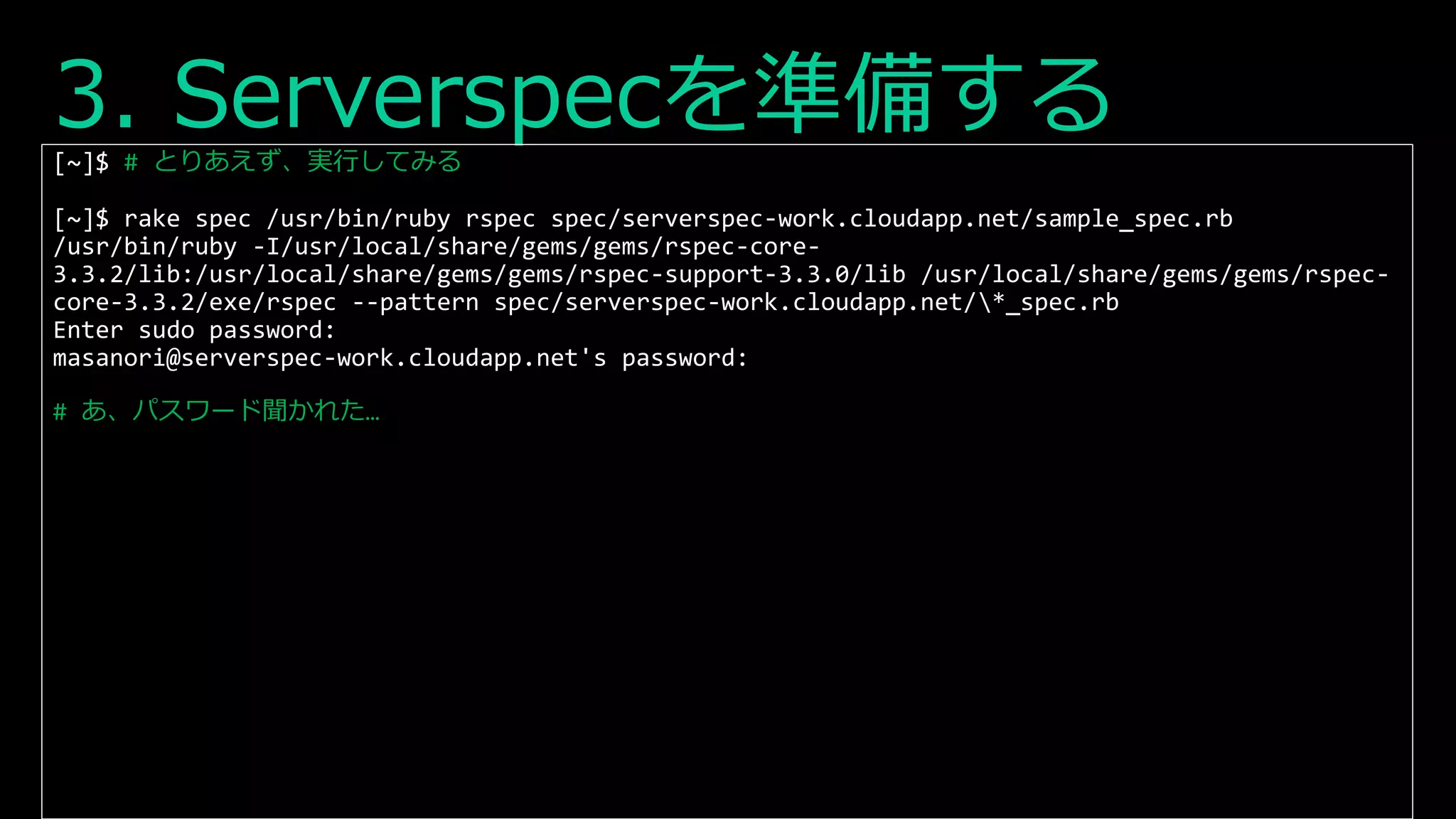 3. Serverspecを準備する[~]$ # とりあえず、実行してみる
[~]$ rake spec /usr/bin/ruby rspec spec/serverspec-work.cloudapp.net/sample_spec.rb
/usr/bin/ruby -I/usr/local/share/gems/gems/rspec-core-
3.3.2/lib:/usr/local/share/gems/gems/rspec-support-3.3.0/lib /usr/local/share/gems/gems/rspec-
core-3.3.2/exe/rspec --pattern spec/serverspec-work.cloudapp.net/*_spec.rb
Enter sudo password:
masanori@serverspec-work.cloudapp.net's password:
# あ、パスワード聞かれた…
 
