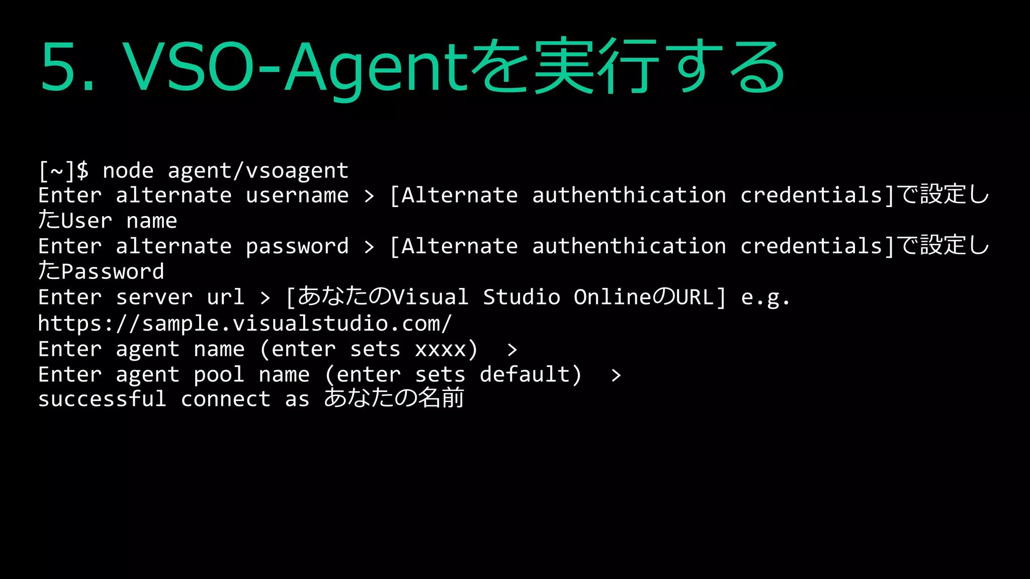5. VSO-Agentを実行する
[~]$ node agent/vsoagent
Enter alternate username > [Alternate authenthication credentials]で設定し
たUser name
Enter alternate password > [Alternate authenthication credentials]で設定し
たPassword
Enter server url > [あなたのVisual Studio OnlineのURL] e.g.
https://sample.visualstudio.com/
Enter agent name (enter sets xxxx) >
Enter agent pool name (enter sets default) >
successful connect as あなたの名前
 