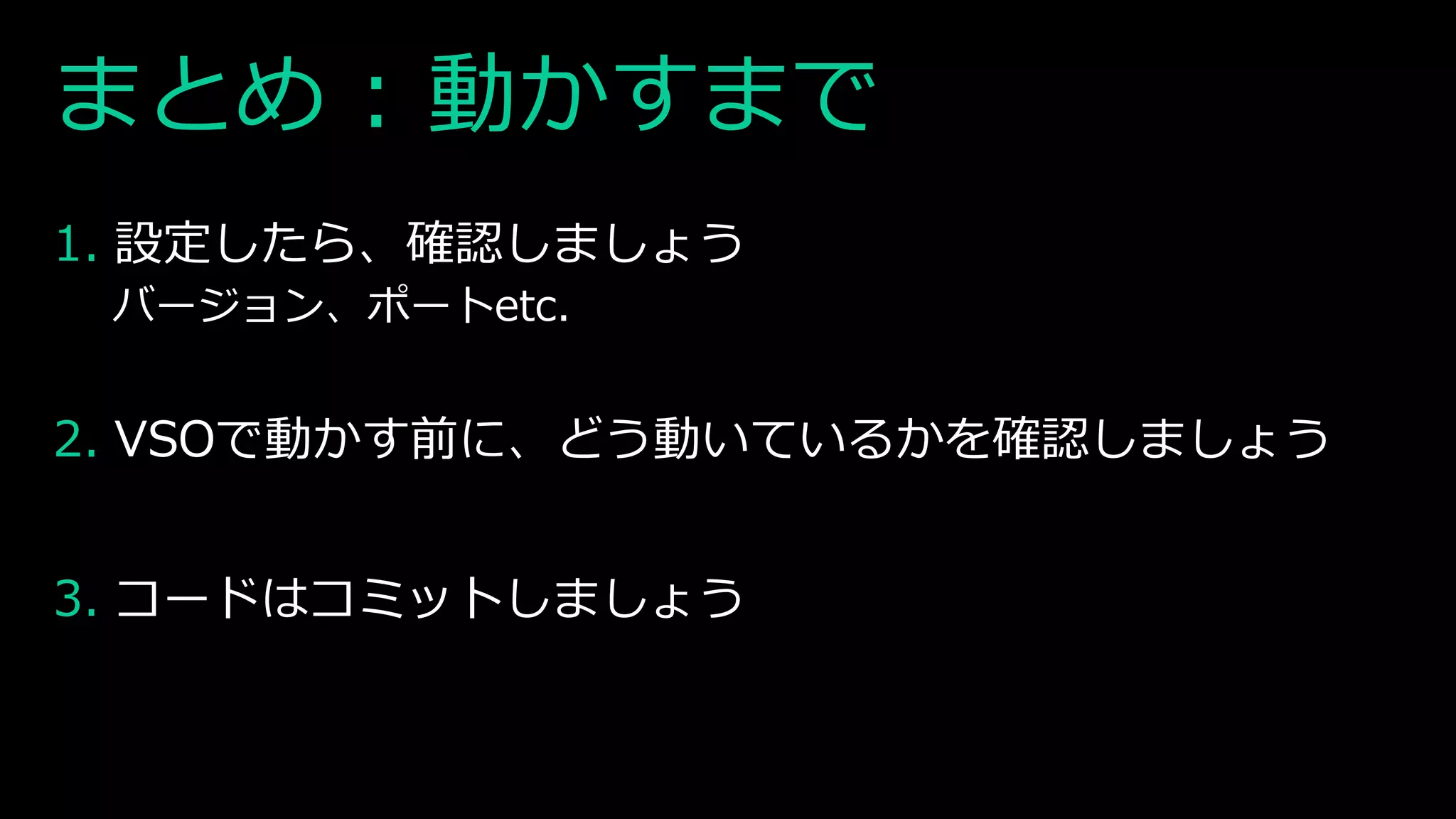 まとめ : 動かすまで
1. 設定したら、確認しましょう
バージョン、ポートetc.
2. VSOで動かす前に、どう動いているかを確認しましょう
3. コードはコミットしましょう
 