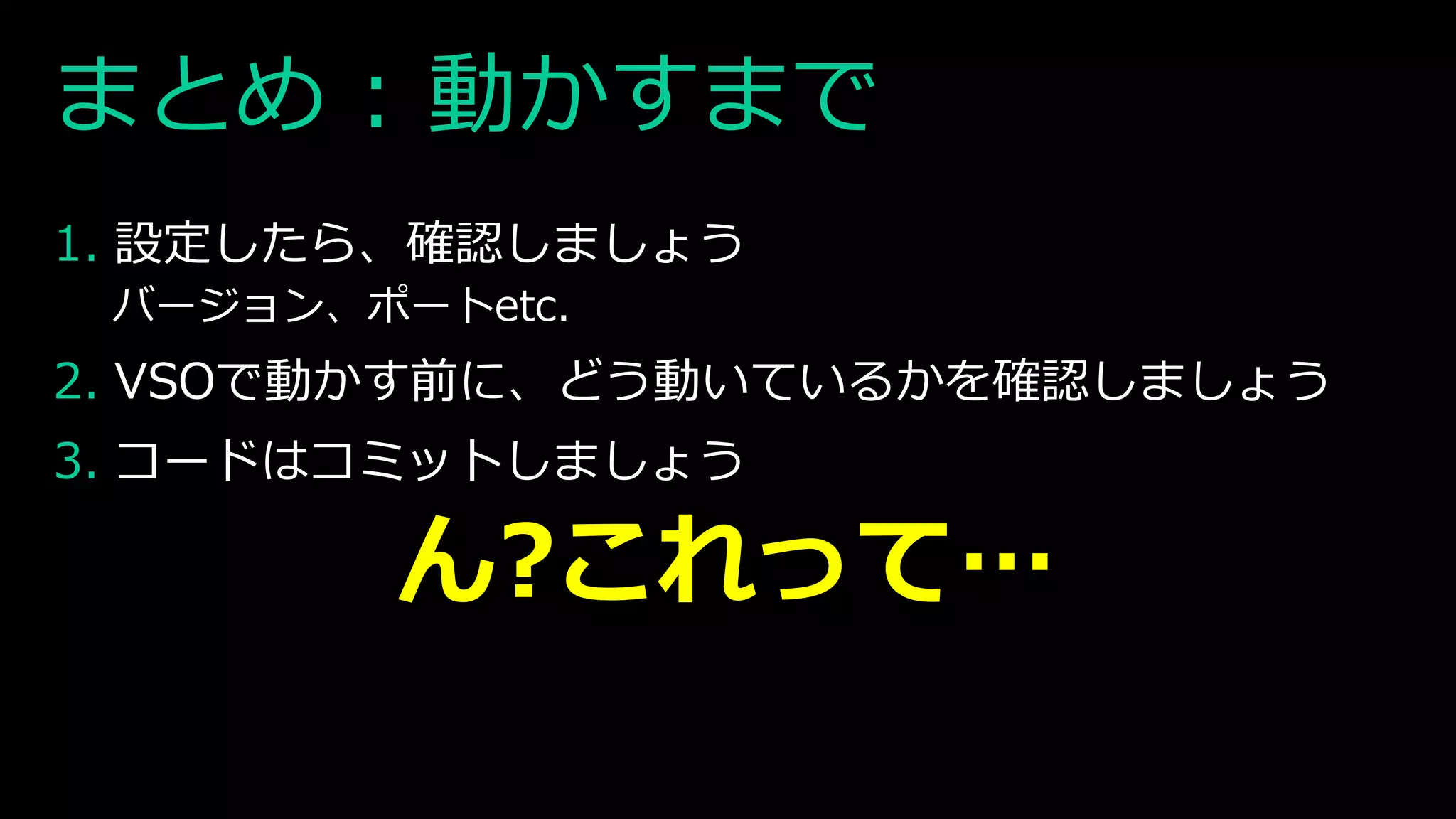 まとめ : 動かすまで
1. 設定したら、確認しましょう
バージョン、ポートetc.
2. VSOで動かす前に、どう動いているかを確認しましょう
3. コードはコミットしましょう
ん?これって…
 