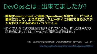 DevOpsとは : 出来てましたか?
• 開発(Development)と運用(Operations)が協力し、ビジネス
要求に対して、より柔軟に、スピーディに対応できるシステ
ムを作り上げるためのプラクティス
• 多くの人々により議論は続けられているが、ITILとは異なり、
現時点においては、DevOpsに厳密な定義は無い
特集 DevOps時代の必須知識：いまさら聞けない「DevOps」 (1/2) - ＠IT
http://www.atmarkit.co.jp/ait/articles/1307/02/news002.html
 