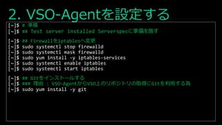 2. VSO-Agentを設定する
[~]$ # 準備
[~]$ ## Test server installed Serverspecに準備を施す
[~]$ ## Firewallをiptablesへ変更
[~]$ sudo systemctl stop firewalld
[~]$ sudo systemctl mask firewalld
[~]$ sudo yum install -y iptables-services
[~]$ sudo systemctl enable iptables
[~]$ sudo systemctl start iptables
[~]$ ## Gitをインストールする
[~]$ ### 理由 : VSO-AgentからVSO上のリポジトリの取得にGitを利用する為
[~]$ sudo yum install -y git
 