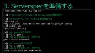 3. Serverspecを準備する
[/usr/local/src/ruby-2.2.3]$ cd ~
[~]$ # Test server installed Serverspecに準備を施す
[~]$ ## Rubyがインストールされた事を確認する
[~]$ ruby –v
ruby 2.2.3p173 (2015-08-18 revision 51636) [x86_64-linux]
[~]$ which ruby
/usr/local/bin/ruby
[~]$ ## .gemrcを作成する
[~]$ vi ~/.gemrc
[~]$ ### 以下を追記して、保存する
gem: --no-ri --no-rdoc
[~]$ ## .bashrcを作成する
[~]$ vi ~/.bashrc
[~]$ ### 以下を追記して、保存する
alias sudo='sudo env PATH=$PATH'
 