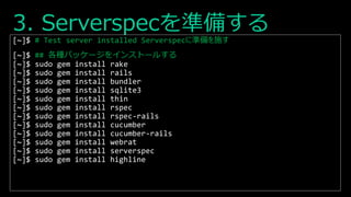 3. Serverspecを準備する
[~]$ # Test server installed Serverspecに準備を施す
[~]$ ## 各種パッケージをインストールする
[~]$ sudo gem install rake
[~]$ sudo gem install rails
[~]$ sudo gem install bundler
[~]$ sudo gem install sqlite3
[~]$ sudo gem install thin
[~]$ sudo gem install rspec
[~]$ sudo gem install rspec-rails
[~]$ sudo gem install cucumber
[~]$ sudo gem install cucumber-rails
[~]$ sudo gem install webrat
[~]$ sudo gem install serverspec
[~]$ sudo gem install highline
 