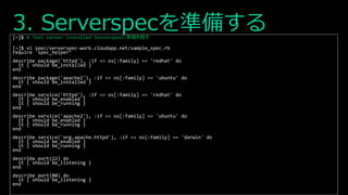 3. Serverspecを準備する[~]$ # Test server installed Serverspecに準備を施す
[~]$ vi spec/serverspec-work.cloudapp.net/sample_spec.rb
require 'spec_helper‘
describe package('httpd'), :if => os[:family] == 'redhat' do
it { should be_installed }
end
describe package('apache2'), :if => os[:family] == 'ubuntu' do
it { should be_installed }
end
describe service('httpd'), :if => os[:family] == 'redhat' do
it { should be_enabled }
it { should be_running }
end
describe service('apache2'), :if => os[:family] == 'ubuntu' do
it { should be_enabled }
it { should be_running }
end
describe service('org.apache.httpd'), :if => os[:family] == 'darwin' do
it { should be_enabled }
it { should be_running }
end
describe port(22) do
it { should be_listening }
end
describe port(80) do
it { should be_listening }
end
 
