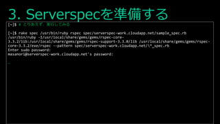 3. Serverspecを準備する[~]$ # とりあえず、実行してみる
[~]$ rake spec /usr/bin/ruby rspec spec/serverspec-work.cloudapp.net/sample_spec.rb
/usr/bin/ruby -I/usr/local/share/gems/gems/rspec-core-
3.3.2/lib:/usr/local/share/gems/gems/rspec-support-3.3.0/lib /usr/local/share/gems/gems/rspec-
core-3.3.2/exe/rspec --pattern spec/serverspec-work.cloudapp.net/*_spec.rb
Enter sudo password:
masanori@serverspec-work.cloudapp.net's password:
…
 