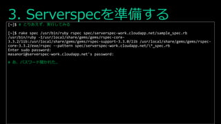 3. Serverspecを準備する[~]$ # とりあえず、実行してみる
[~]$ rake spec /usr/bin/ruby rspec spec/serverspec-work.cloudapp.net/sample_spec.rb
/usr/bin/ruby -I/usr/local/share/gems/gems/rspec-core-
3.3.2/lib:/usr/local/share/gems/gems/rspec-support-3.3.0/lib /usr/local/share/gems/gems/rspec-
core-3.3.2/exe/rspec --pattern spec/serverspec-work.cloudapp.net/*_spec.rb
Enter sudo password:
masanori@serverspec-work.cloudapp.net's password:
# あ、パスワード聞かれた…
 