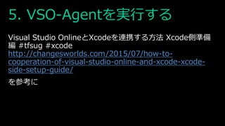 5. VSO-Agentを実行する
Visual Studio OnlineとXcodeを連携する方法 Xcode側準備
編 #tfsug #xcode
http://changesworlds.com/2015/07/how-to-
cooperation-of-visual-studio-online-and-xcode-xcode-
side-setup-guide/
を参考に
 