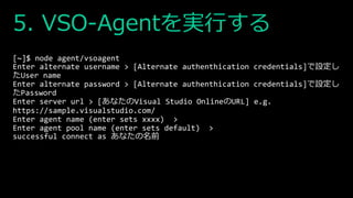 5. VSO-Agentを実行する
[~]$ node agent/vsoagent
Enter alternate username > [Alternate authenthication credentials]で設定し
たUser name
Enter alternate password > [Alternate authenthication credentials]で設定し
たPassword
Enter server url > [あなたのVisual Studio OnlineのURL] e.g.
https://sample.visualstudio.com/
Enter agent name (enter sets xxxx) >
Enter agent pool name (enter sets default) >
successful connect as あなたの名前
 