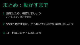 まとめ : 動かすまで
1. 設定したら、確認しましょう
バージョン、ポートetc.
2. VSOで動かす前に、どう動いているかを確認しましょう
3. コードはコミットしましょう
 