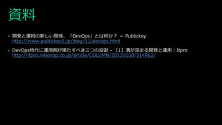 資料
• 開発と運用の新しい関係、「DevOps」とは何か？ － Publickey
http://www.publickey1.jp/blog/11/devops.html
• DevOps時代に運用側が果たすべき三つの役割 - ［1］溝が深まる開発と運用：Itpro
http://itpro.nikkeibp.co.jp/article/COLUMN/20131030/514962/
 