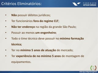 Critérios Eliminatórios:
• Não possuir débitos jurídicos;
• Ter funcionários fora do regime CLT;
• Não ter endereço na região da grande São Paulo;
• Possuir ao menos um engenheiro;
• Todo o time técnico deve possuir no mínimo formação
técnica;
• Ter no mínimo 5 anos de atuação de mercado;
• Ter experiência de no mínimo 5 anos de montagem de
equipamentos.
 