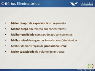 Critérios Eliminatórios:
• Maior tempo de experiência no segmento;
• Menor preço em relação aos concorrentes;
• Melhor qualidade comparado aos concorrentes;
• Melhor nível de organização no laboratório técnico;
• Melhor demonstração de profissionalismo;
• Maior capacidade de volume de entregas.
 