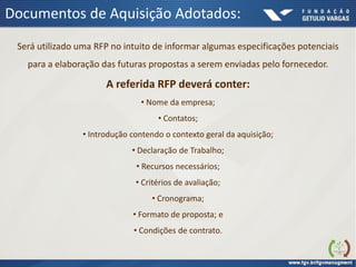Documentos de Aquisição Adotados:
Será utilizado uma RFP no intuito de informar algumas especificações potenciais
para a elaboração das futuras propostas a serem enviadas pelo fornecedor.
A referida RFP deverá conter:
• Nome da empresa;
• Contatos;
• Introdução contendo o contexto geral da aquisição;
• Declaração de Trabalho;
• Recursos necessários;
• Critérios de avaliação;
• Cronograma;
• Formato de proposta; e
• Condições de contrato.
 