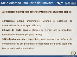 Meio Adotado Para Envio do Convite:
A solicitação da proposta deverá contemplar as seguintes etapas:
1.Pesquisas online preliminares, visando a obtenção de
fornecedores de montagem elétrica ;
2.Envio de Carta Convite através de e-mail, aos fornecedores
identificados durante pesquisa online;
3.Divulgação em sites específicos, objetivando a ocorrência de
competitividade em potenciais fornecedores do mesmo segmento
(em paralelo ao item anterior).
 