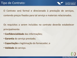 Tipo de Contrato:
O Contrato será formal e direcionado à prestação de serviços,
contendo preços fixados para tal serviço e materiais relacionados.
Os requisitos a serem incluídos no contrato deverão estabelecer
principalmente:
• Confidencialidade das informações;
• Garantia do serviço prestado;
• Capacitação e legitimação do fornecedor; e
• Validade do serviço.
 