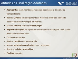 Atitudes e Fiscalização Adotadas:
• Acompanhar recebimento dos materiais e conhecer o itinerário da
transportadora;
• Realizar vistoria aos equipamentos e materiais recebidos e quando
necessário realizar inspeção em fábrica;
• Manter controle sobre os valores pagos;
• Registrar alterações de aquisições informando a sua origem se de cunho
técnico ou administrativo;
• Conhecer o contrato;
• Realizar reunião com a contratada;
• Manter registrada ocorrências com a contratada;
• Registrar as lições aprendidas;
• Finalizar contrato.
 