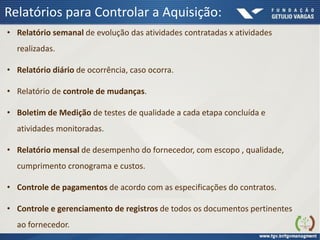Relatórios para Controlar a Aquisição:
• Relatório semanal de evolução das atividades contratadas x atividades
realizadas.
• Relatório diário de ocorrência, caso ocorra.
• Relatório de controle de mudanças.
• Boletim de Medição de testes de qualidade a cada etapa concluída e
atividades monitoradas.
• Relatório mensal de desempenho do fornecedor, com escopo , qualidade,
cumprimento cronograma e custos.
• Controle de pagamentos de acordo com as especificações do contratos.
• Controle e gerenciamento de registros de todos os documentos pertinentes
ao fornecedor.
 