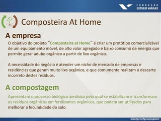 Composteira At Home
A empresa
O objetivo do projeto “Composteira at Home” é criar um protótipo comercializável
de um equipamento móvel, de alto valor agregado e baixo consumo de energia que
permite gerar adubo orgânico a partir de lixo orgânico.
A necessidade do negócio é atender um nicho de mercado de empresas e
residências que geram muito lixo orgânico, e que comumente realizam o descarte
incorreto destes resíduos.
Apresentam o processo biológico aeróbico pelo qual se estabilizam e transformam
os resíduos orgânicos em fertilizantes orgânicos, que podem ser utilizados para
melhorar a fecundidade do solo.
A compostagem
 