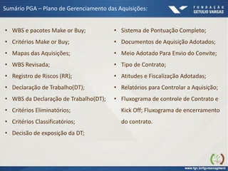 Sumário PGA – Plano de Gerenciamento das Aquisições:
• WBS e pacotes Make or Buy;
• Critérios Make or Buy;
• Mapas das Aquisições;
• WBS Revisada;
• Registro de Riscos (RR);
• Declaração de Trabalho(DT);
• WBS da Declaração de Trabalho(DT);
• Critérios Eliminatórios;
• Critérios Classificatórios;
• Decisão de exposição da DT;
• Sistema de Pontuação Completo;
• Documentos de Aquisição Adotados;
• Meio Adotado Para Envio do Convite;
• Tipo de Contrato;
• Atitudes e Fiscalização Adotadas;
• Relatórios para Controlar a Aquisição;
• Fluxograma de controle de Contrato e
Kick Off; Fluxograma de encerramento
do contrato.
 