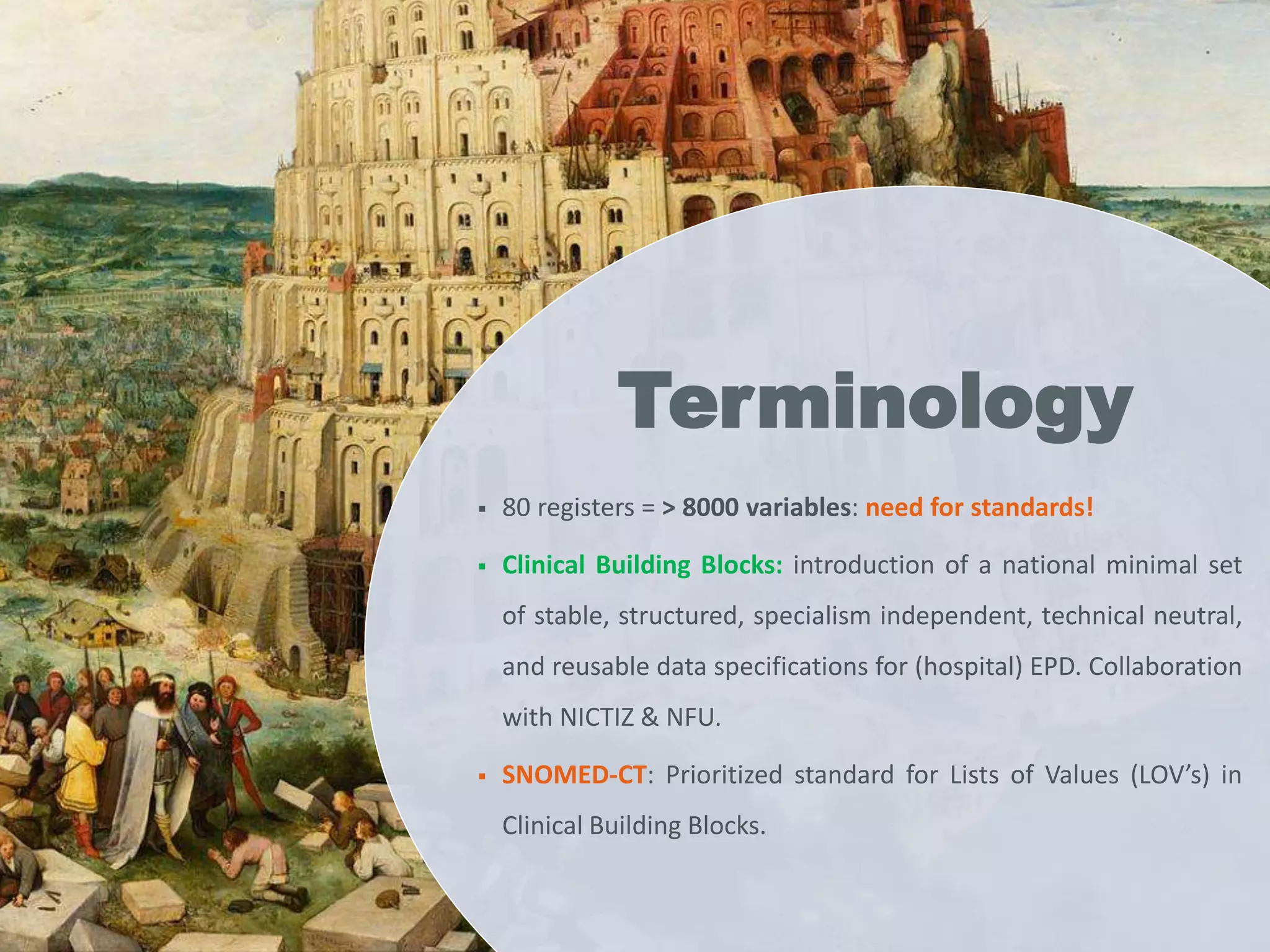  80 registers = > 8000 variables: need for standards!
 Clinical Building Blocks: introduction of a national minimal set
of stable, structured, specialism independent, technical neutral,
and reusable data specifications for (hospital) EPD. Collaboration
with NICTIZ & NFU.
 SNOMED-CT: Prioritized standard for Lists of Values (LOV’s) in
Clinical Building Blocks.
Terminology
 