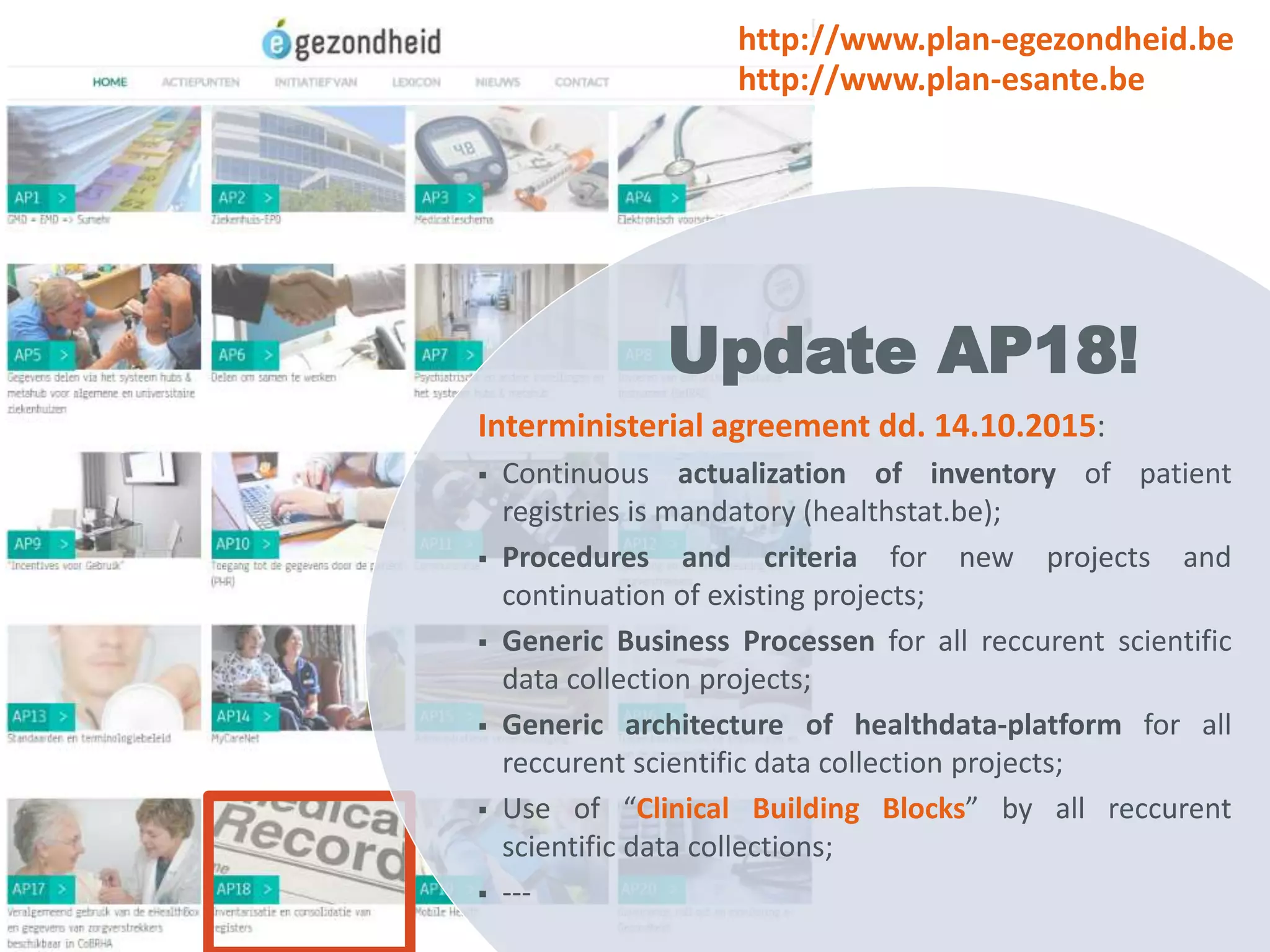 Interministerial agreement dd. 14.10.2015:
 Continuous actualization of inventory of patient
registries is mandatory (healthstat.be);
 Procedures and criteria for new projects and
continuation of existing projects;
 Generic Business Processen for all reccurent scientific
data collection projects;
 Generic architecture of healthdata-platform for all
reccurent scientific data collection projects;
 Use of “Clinical Building Blocks” by all reccurent
scientific data collections;
 ---
Update AP18!
http://www.plan-egezondheid.be
http://www.plan-esante.be
 