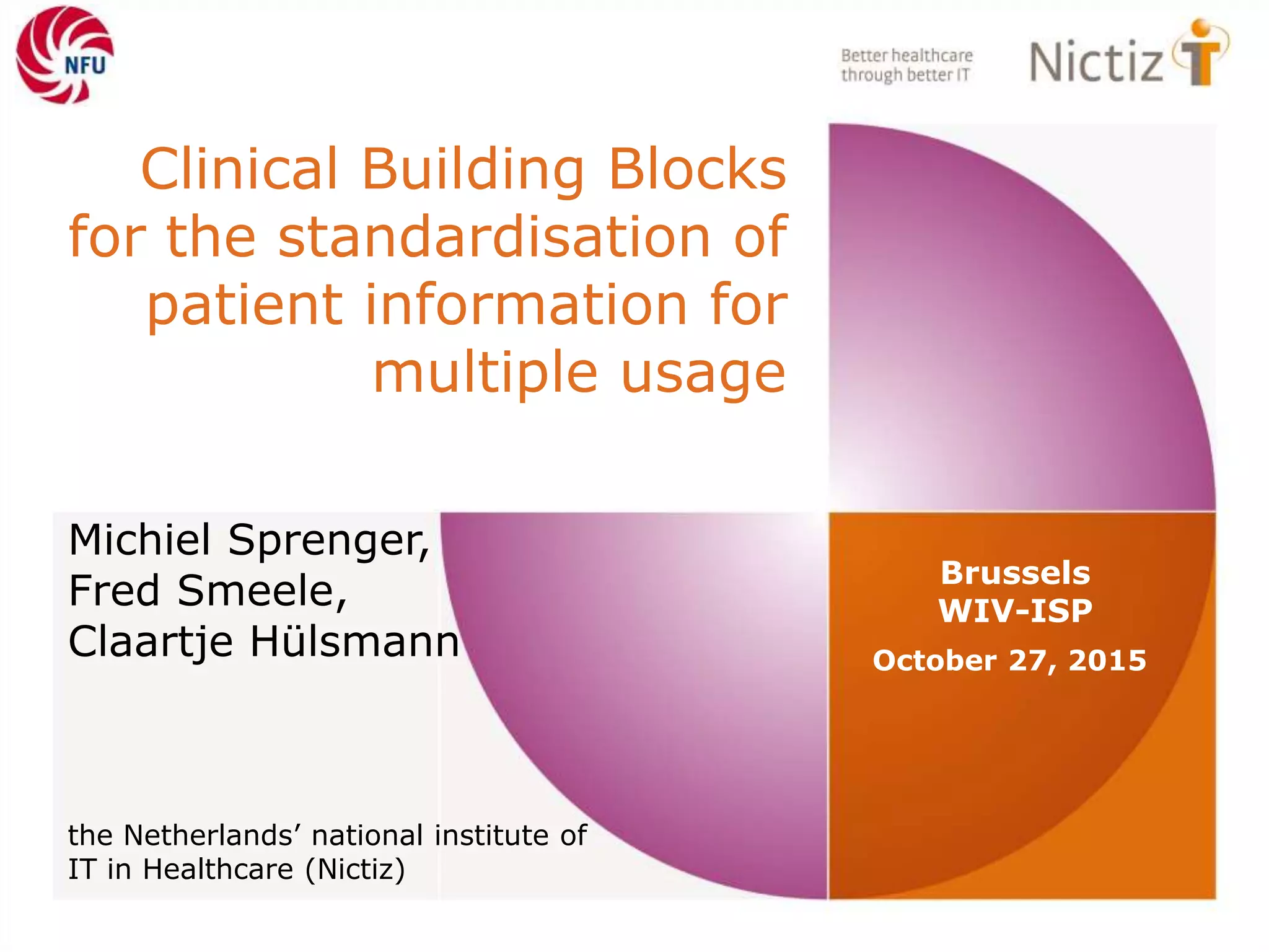 Clinical Building Blocks
for the standardisation of
patient information for
multiple usage
October 27, 2015
Brussels
WIV-ISP
Michiel Sprenger,
Fred Smeele,
Claartje Hülsmann
the Netherlands’ national institute of
IT in Healthcare (Nictiz)
 