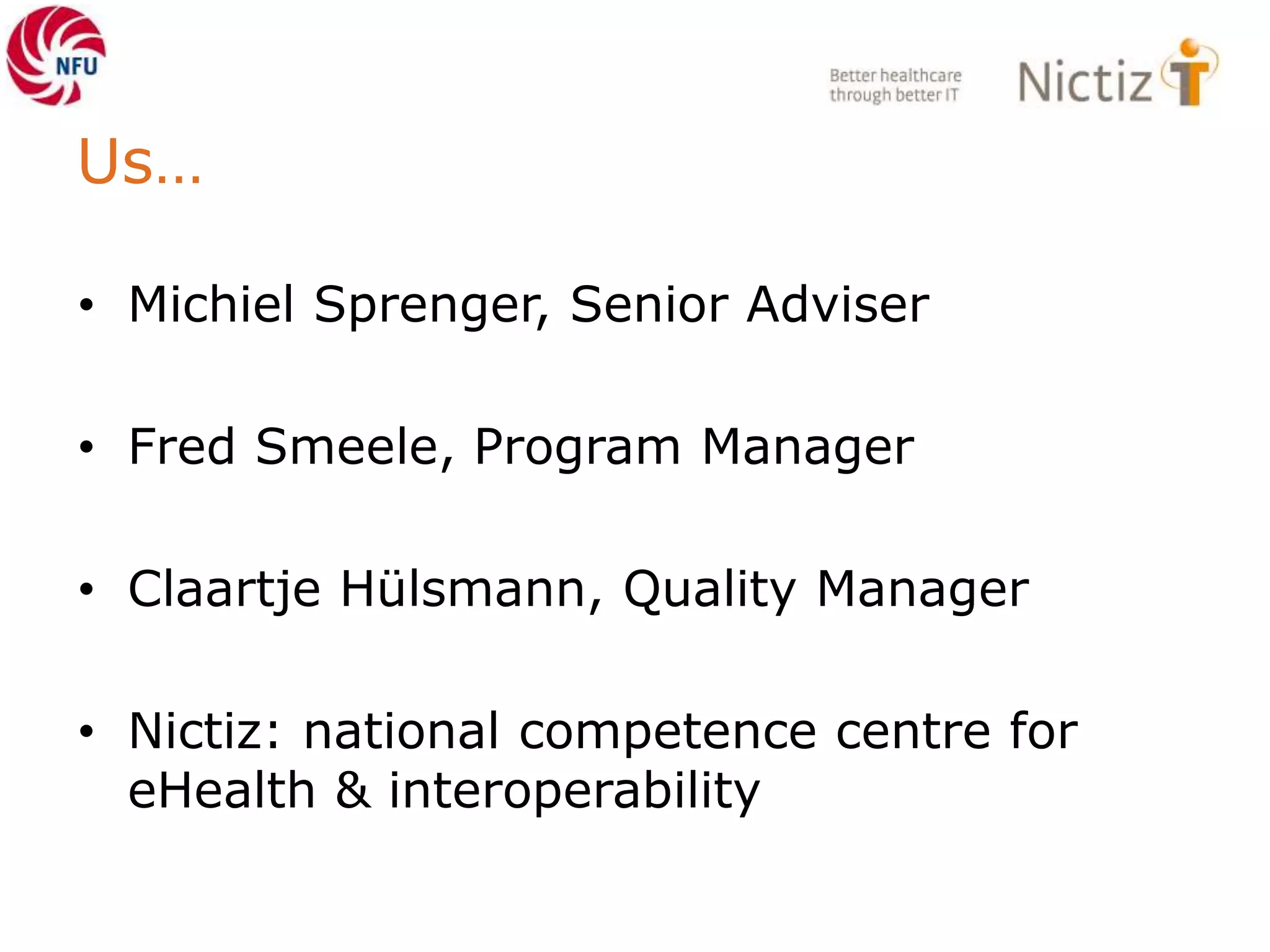 Us…
• Michiel Sprenger, Senior Adviser
• Fred Smeele, Program Manager
• Claartje Hülsmann, Quality Manager
• Nictiz: national competence centre for
eHealth & interoperability
 