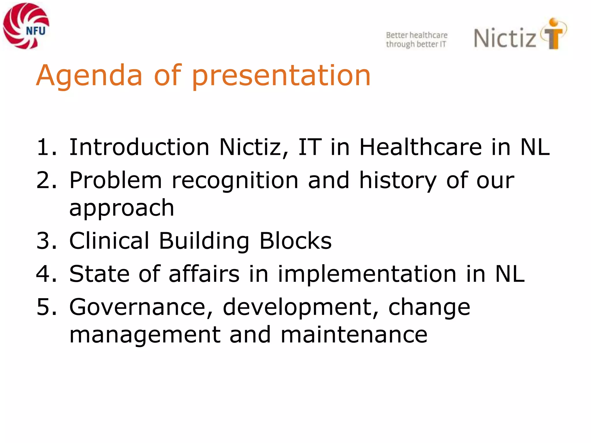 Agenda of presentation
1. Introduction Nictiz, IT in Healthcare in NL
2. Problem recognition and history of our
approach
3. Clinical Building Blocks
4. State of affairs in implementation in NL
5. Governance, development, change
management and maintenance
 