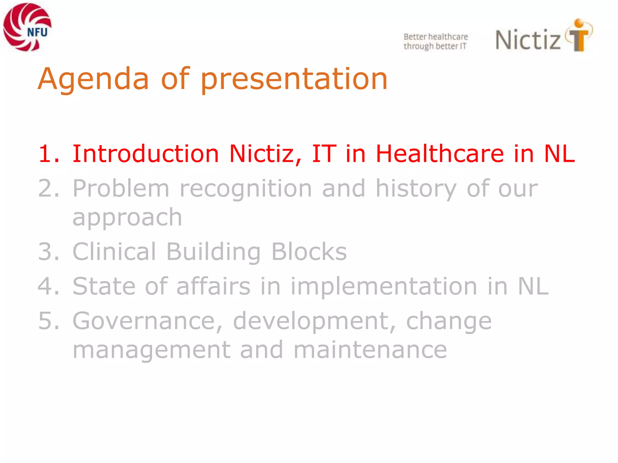 Agenda of presentation
1. Introduction Nictiz, IT in Healthcare in NL
2. Problem recognition and history of our
approach
3. Clinical Building Blocks
4. State of affairs in implementation in NL
5. Governance, development, change
management and maintenance
 