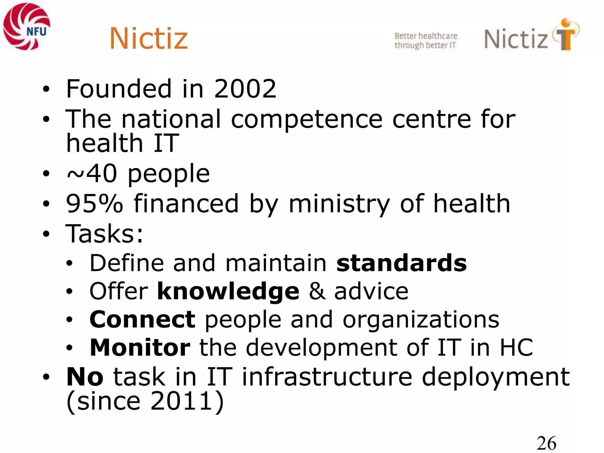 Nictiz
• Founded in 2002
• The national competence centre for
health IT
• ~40 people
• 95% financed by ministry of health
• Tasks:
• Define and maintain standards
• Offer knowledge & advice
• Connect people and organizations
• Monitor the development of IT in HC
• No task in IT infrastructure deployment
(since 2011)
26
 