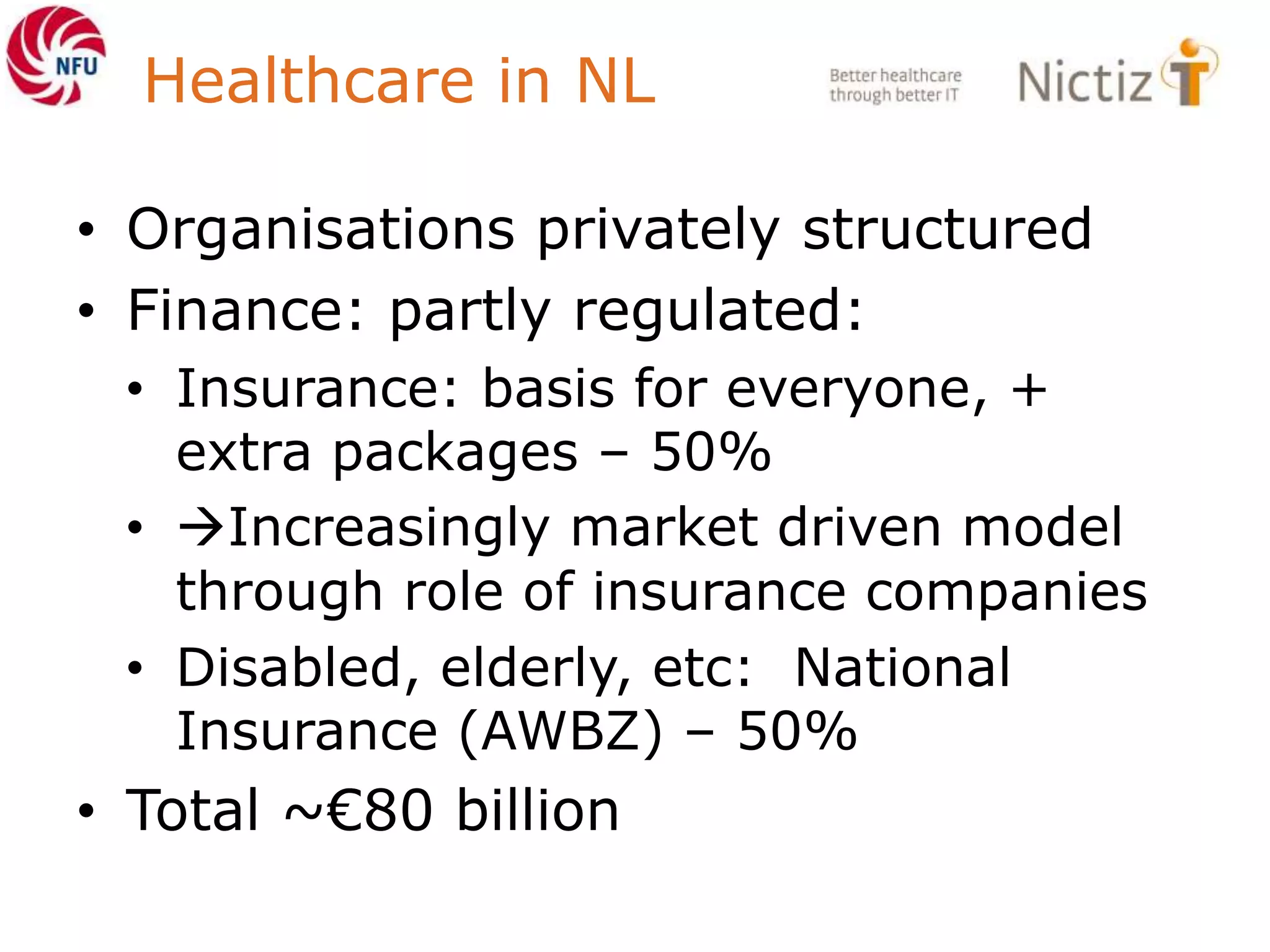 Healthcare in NL
• Organisations privately structured
• Finance: partly regulated:
• Insurance: basis for everyone, +
extra packages – 50%
• Increasingly market driven model
through role of insurance companies
• Disabled, elderly, etc: National
Insurance (AWBZ) – 50%
• Total ~€80 billion
 