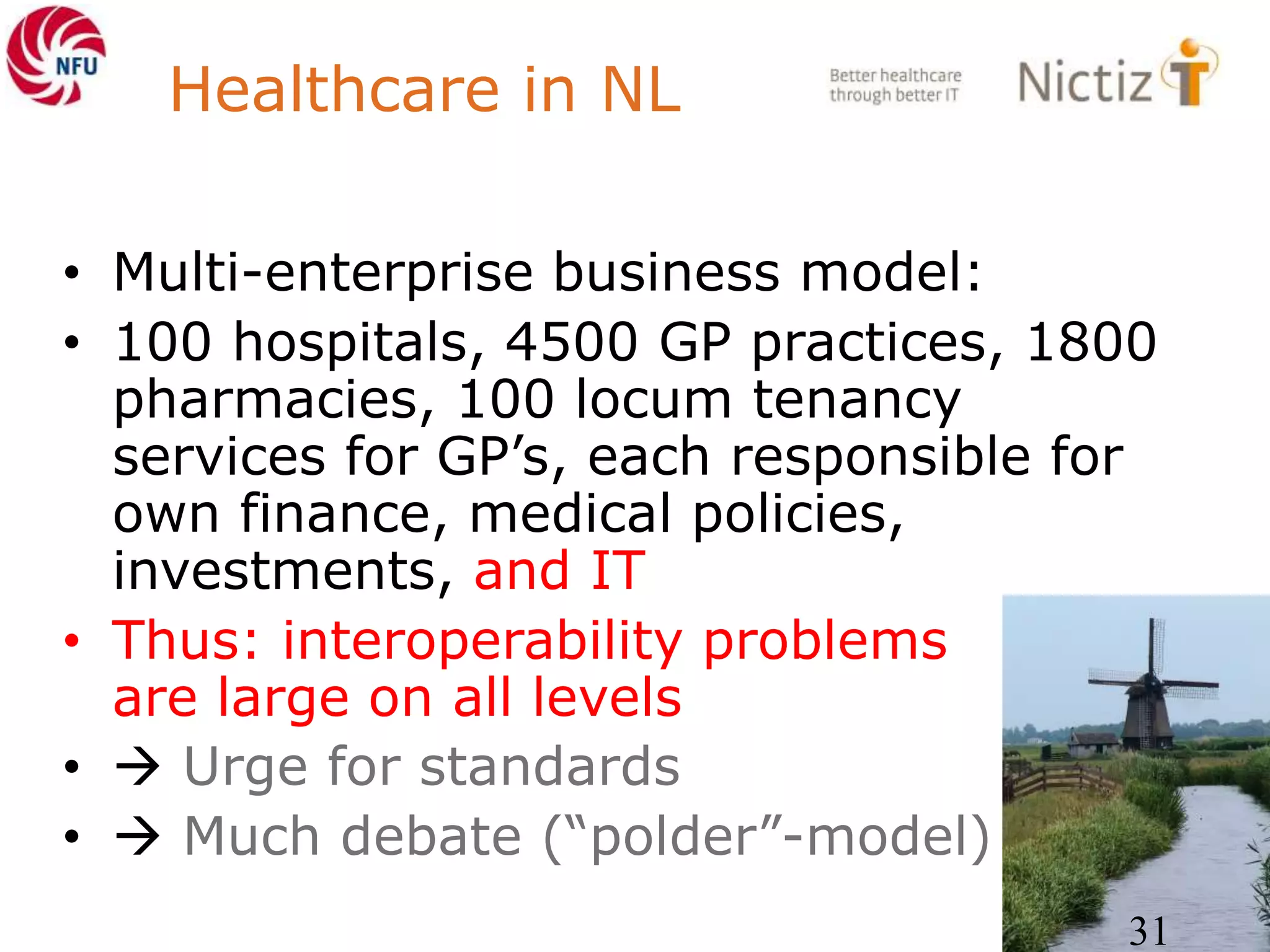 Healthcare in NL
• Multi-enterprise business model:
• 100 hospitals, 4500 GP practices, 1800
pharmacies, 100 locum tenancy
services for GP’s, each responsible for
own finance, medical policies,
investments, and IT
• Thus: interoperability problems
are large on all levels
•  Urge for standards
•  Much debate (“polder”-model)
31
 