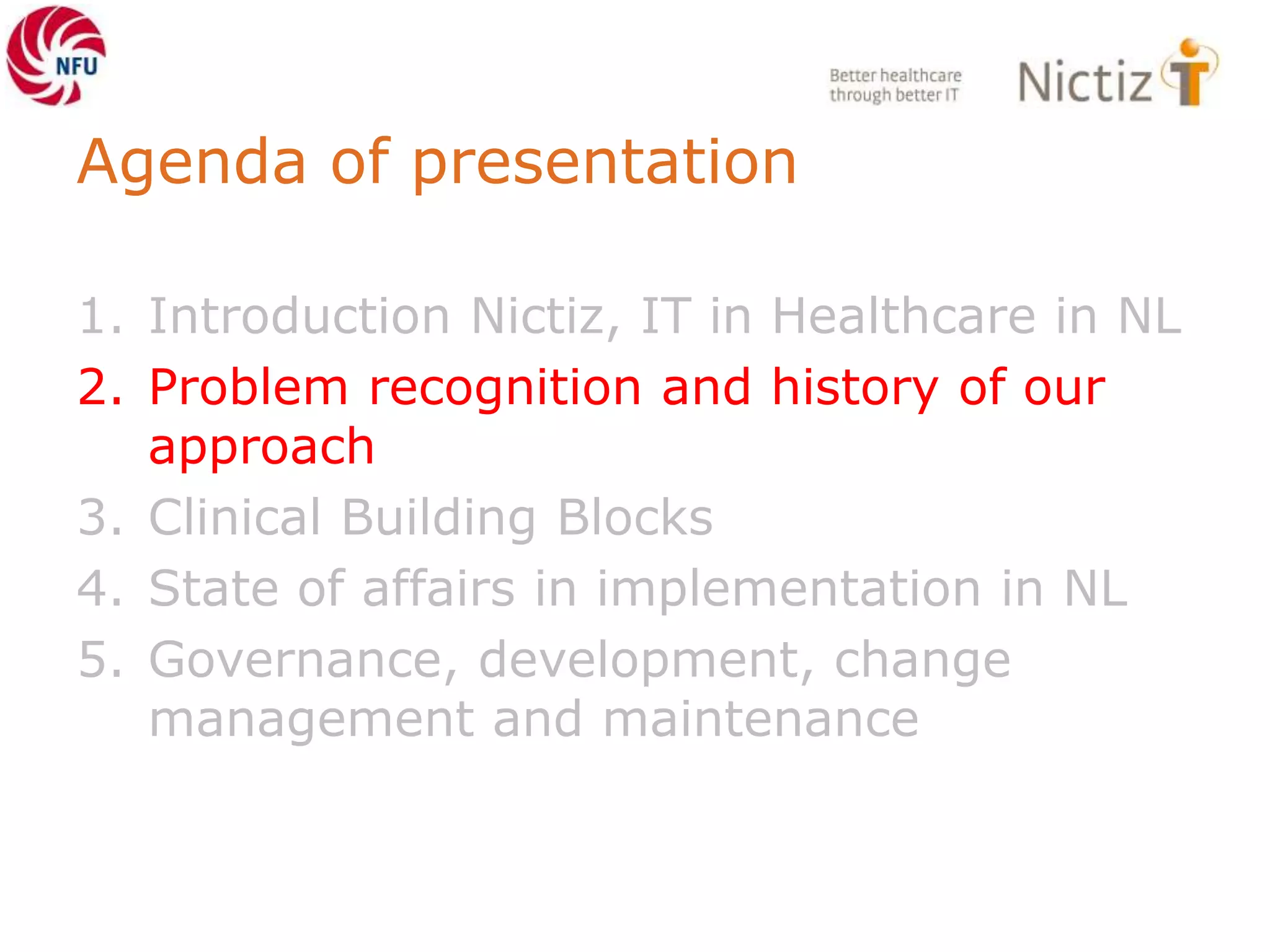 Agenda of presentation
1. Introduction Nictiz, IT in Healthcare in NL
2. Problem recognition and history of our
approach
3. Clinical Building Blocks
4. State of affairs in implementation in NL
5. Governance, development, change
management and maintenance
 