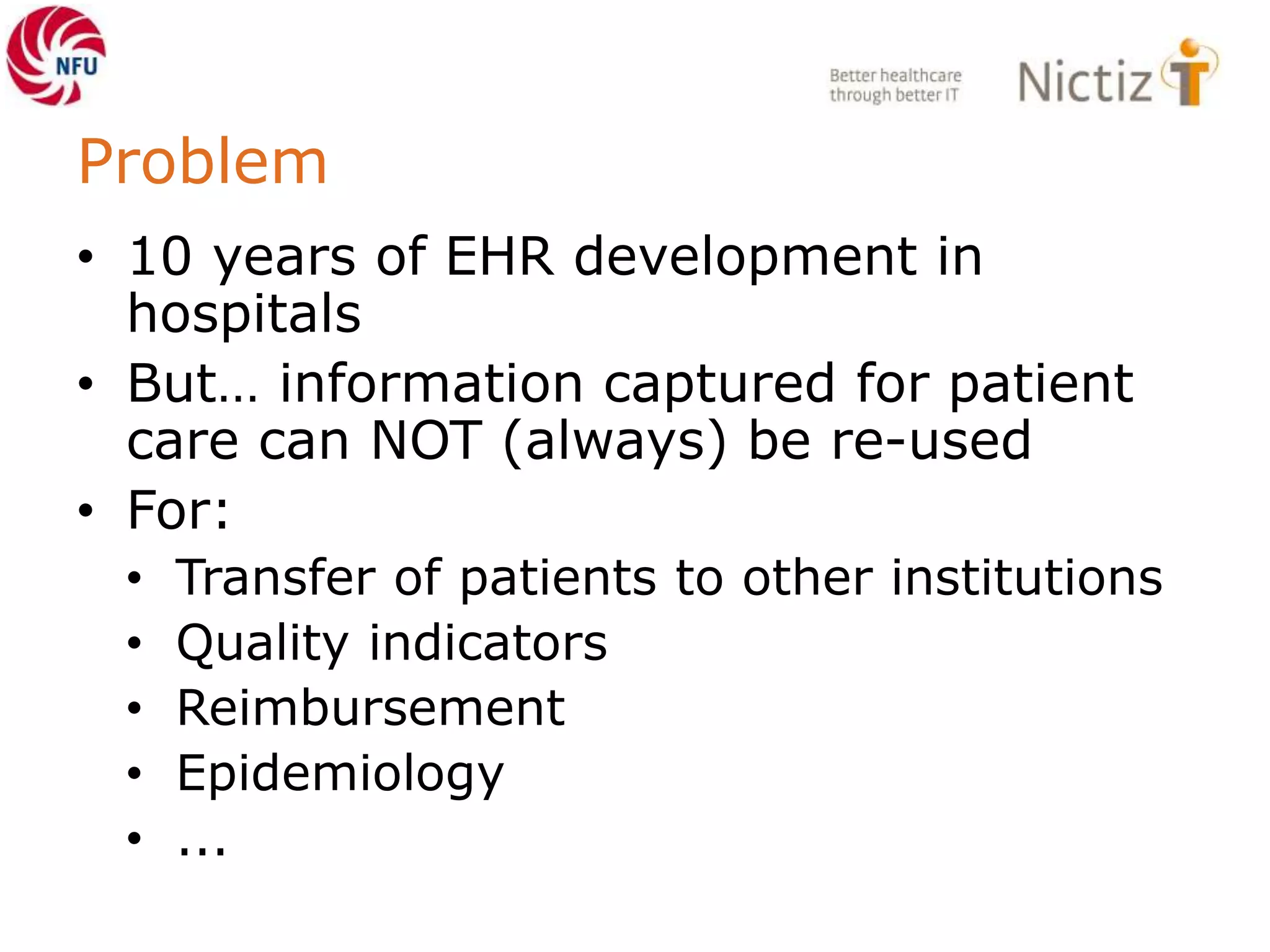 Problem
• 10 years of EHR development in
hospitals
• But… information captured for patient
care can NOT (always) be re-used
• For:
• Transfer of patients to other institutions
• Quality indicators
• Reimbursement
• Epidemiology
• ...
 