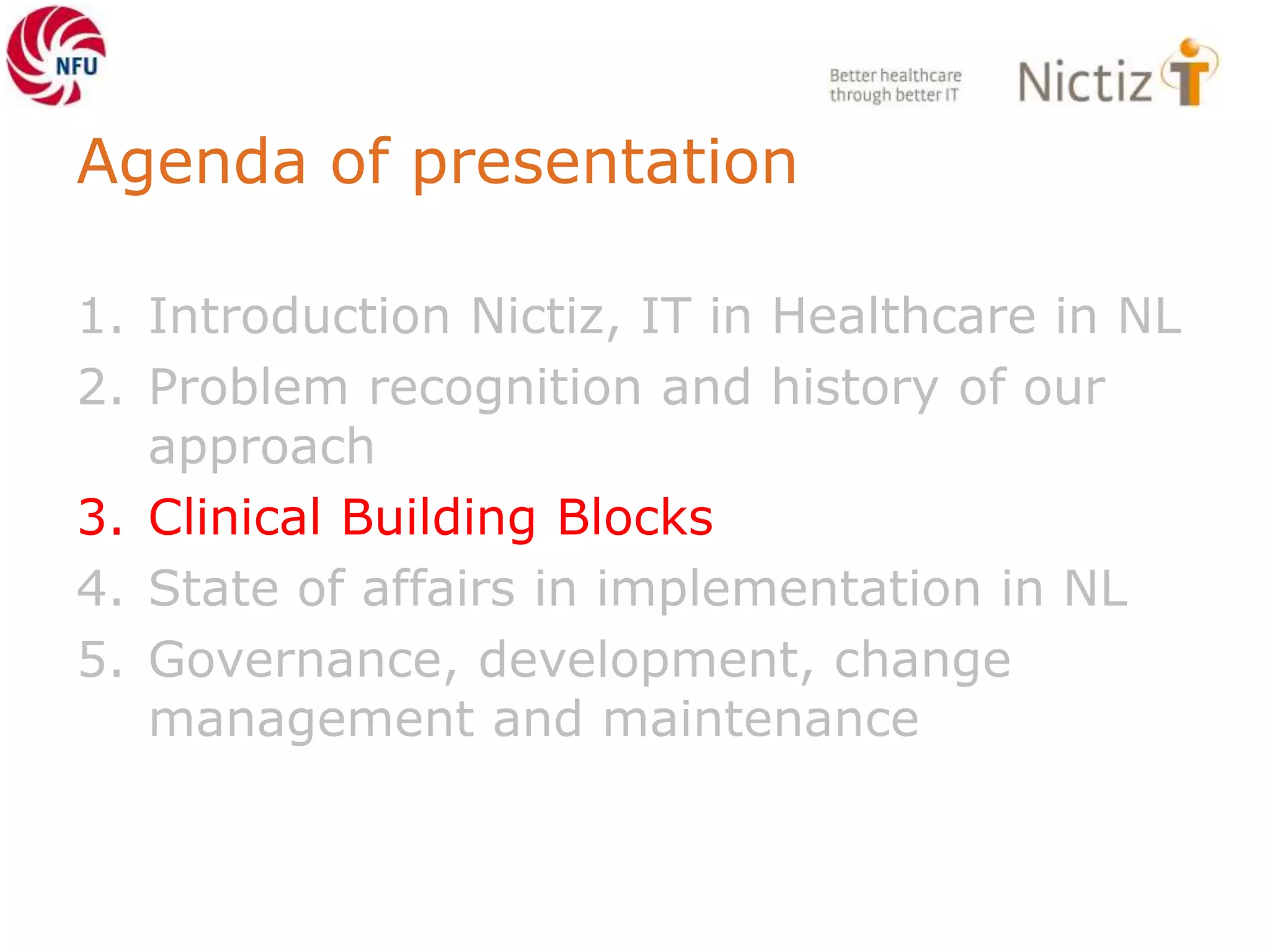 Agenda of presentation
1. Introduction Nictiz, IT in Healthcare in NL
2. Problem recognition and history of our
approach
3. Clinical Building Blocks
4. State of affairs in implementation in NL
5. Governance, development, change
management and maintenance
 