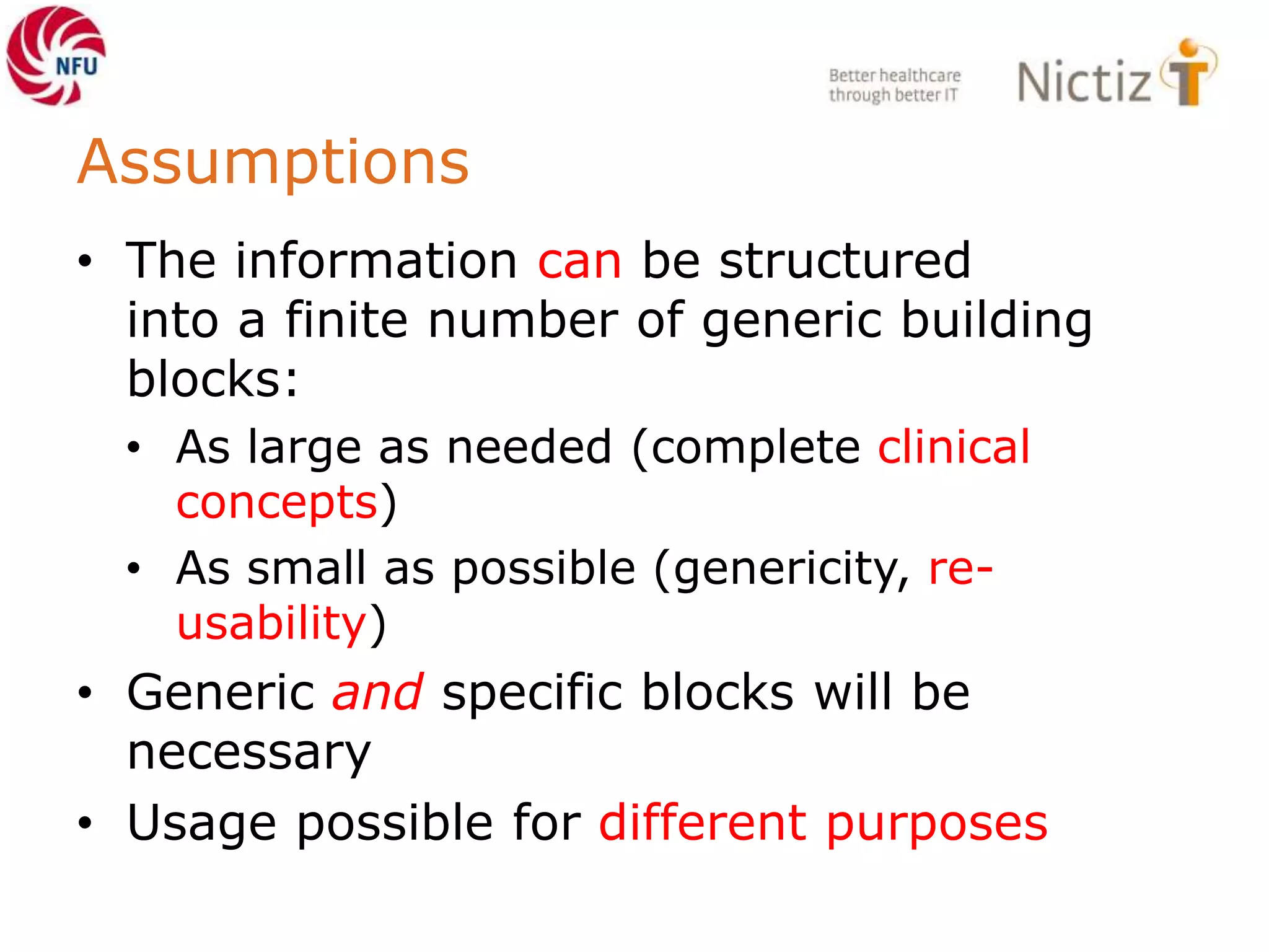 Assumptions
• The information can be structured
into a finite number of generic building
blocks:
• As large as needed (complete clinical
concepts)
• As small as possible (genericity, re-
usability)
• Generic and specific blocks will be
necessary
• Usage possible for different purposes
 